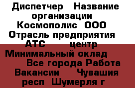 Диспетчер › Название организации ­ Космополис, ООО › Отрасль предприятия ­ АТС, call-центр › Минимальный оклад ­ 11 000 - Все города Работа » Вакансии   . Чувашия респ.,Шумерля г.